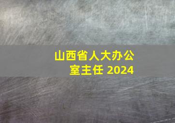 山西省人大办公室主任 2024